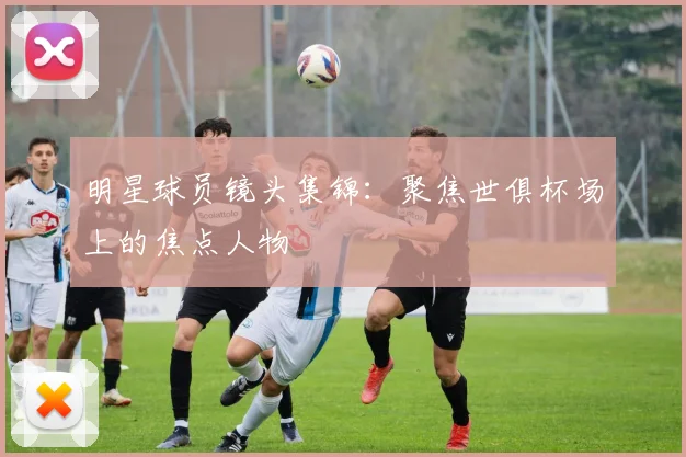 明星球员镜头集锦：聚焦世俱杯场上的焦点人物