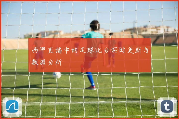 西甲直播中的足球比分实时更新与数据分析