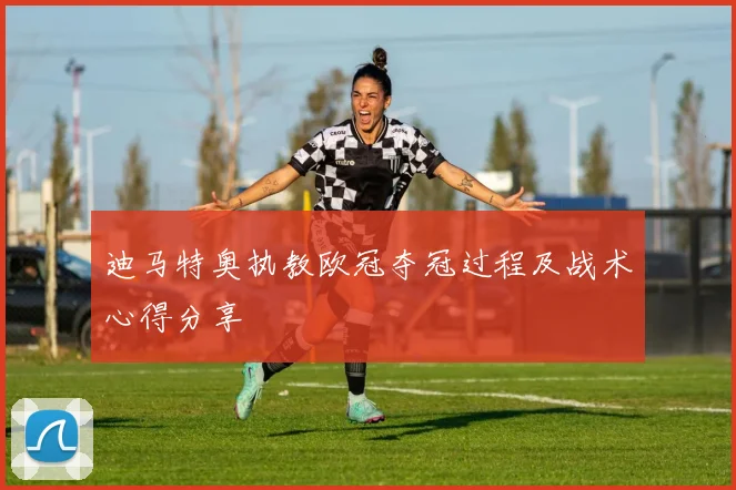 迪马特奥执教欧冠夺冠过程及战术心得分享