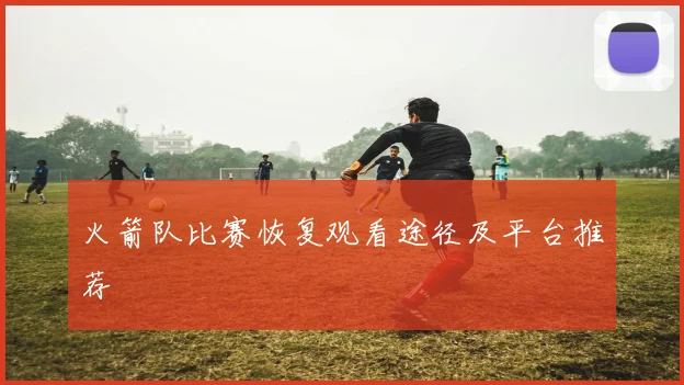 火箭队比赛恢复观看途径及平台推荐