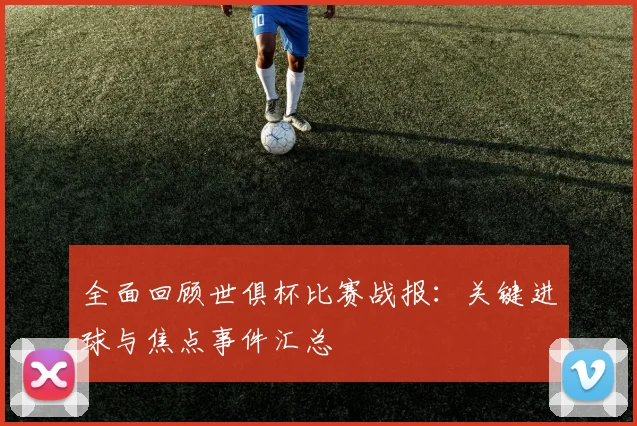全面回顾世俱杯比赛战报：关键进球与焦点事件汇总