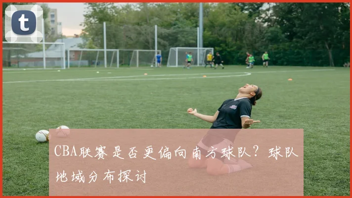 CBA联赛是否更偏向南方球队？球队地域分布探讨