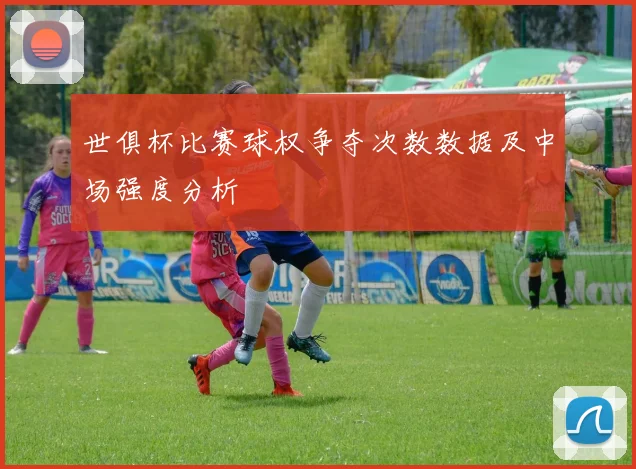 世俱杯比赛球权争夺次数数据及中场强度分析
